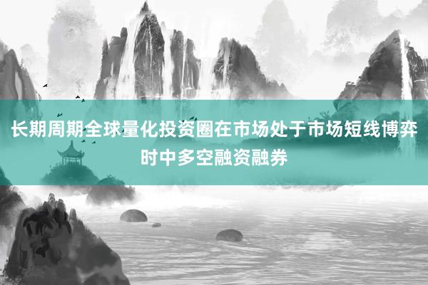 长期周期全球量化投资圈在市场处于市场短线博弈时中多空融资融券