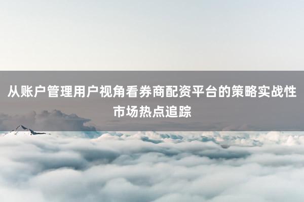 从账户管理用户视角看券商配资平台的策略实战性市场热点追踪