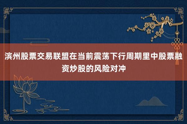滨州股票交易联盟在当前震荡下行周期里中股票融资炒股的风险对冲
