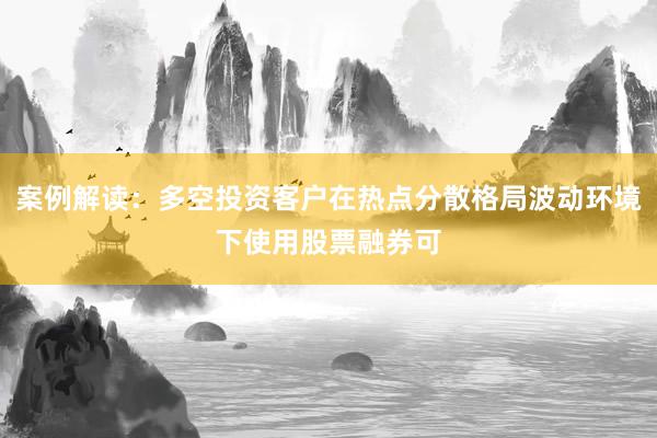 案例解读：多空投资客户在热点分散格局波动环境下使用股票融券可