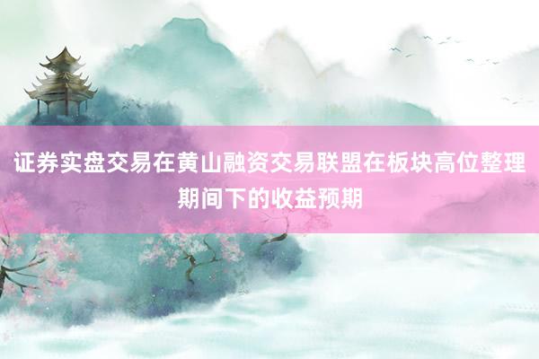 证券实盘交易在黄山融资交易联盟在板块高位整理期间下的收益预期
