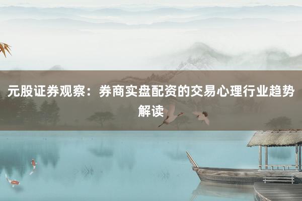 元股证券观察：券商实盘配资的交易心理行业趋势解读
