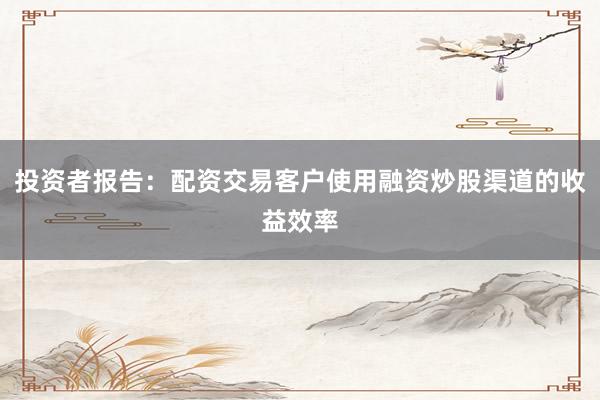 投资者报告：配资交易客户使用融资炒股渠道的收益效率