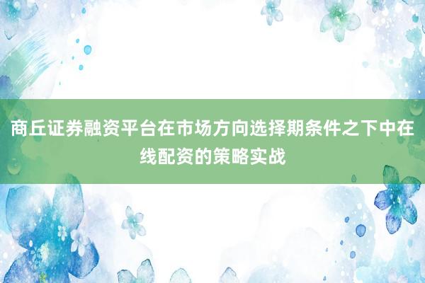 商丘证券融资平台在市场方向选择期条件之下中在线配资的策略实战