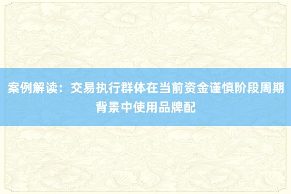 案例解读：交易执行群体在当前资金谨慎阶段周期背景中使用品牌配