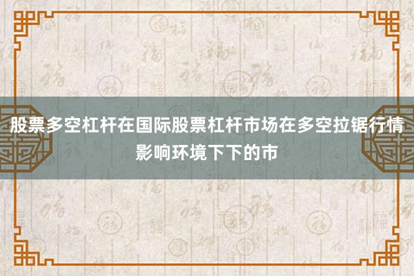 股票多空杠杆在国际股票杠杆市场在多空拉锯行情影响环境下下的市