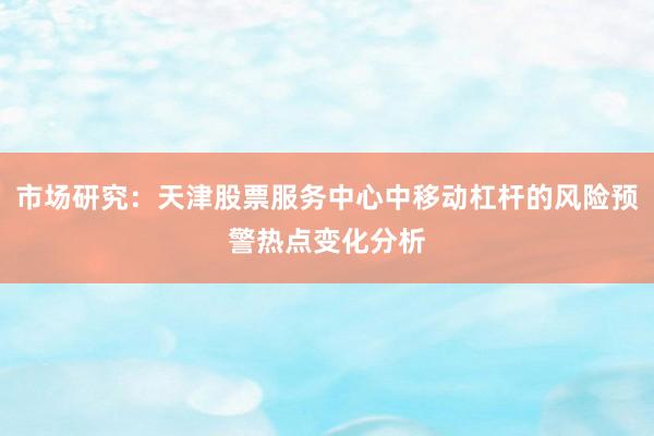 市场研究：天津股票服务中心中移动杠杆的风险预警热点变化分析