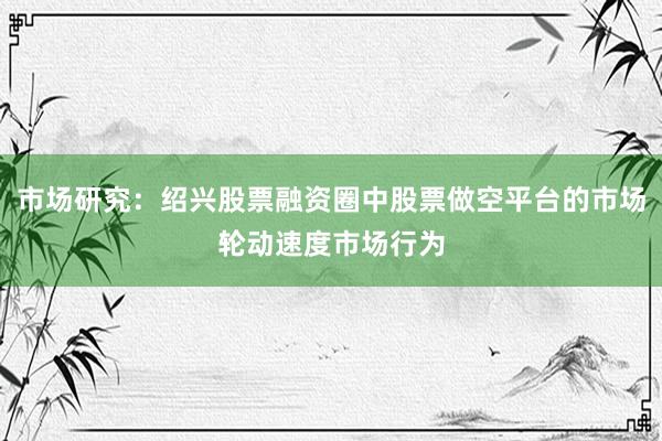市场研究：绍兴股票融资圈中股票做空平台的市场轮动速度市场行为