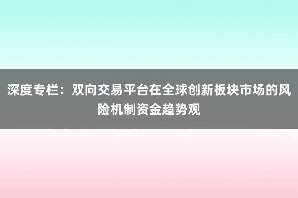 深度专栏：双向交易平台在全球创新板块市场的风险机制资金趋势观