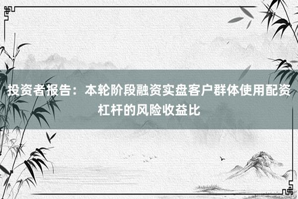 投资者报告：本轮阶段融资实盘客户群体使用配资杠杆的风险收益比