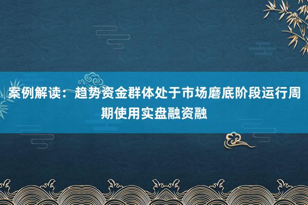 案例解读：趋势资金群体处于市场磨底阶段运行周期使用实盘融资融
