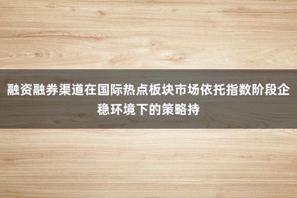 融资融券渠道在国际热点板块市场依托指数阶段企稳环境下的策略持