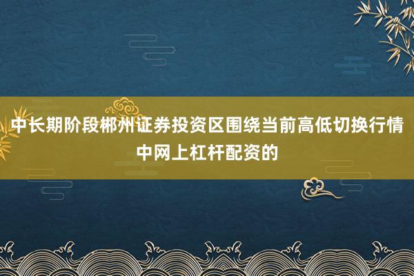 中长期阶段郴州证券投资区围绕当前高低切换行情中网上杠杆配资的
