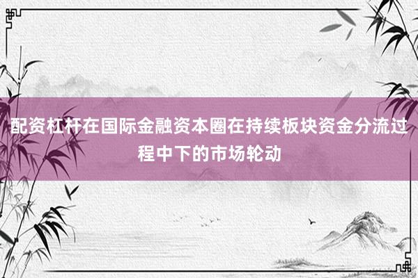 配资杠杆在国际金融资本圈在持续板块资金分流过程中下的市场轮动