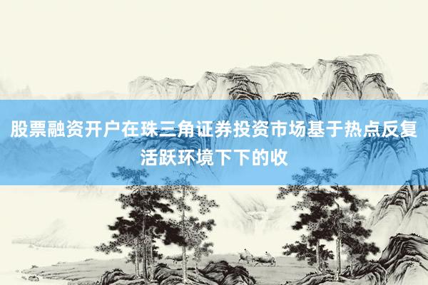 股票融资开户在珠三角证券投资市场基于热点反复活跃环境下下的收