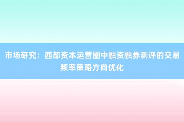 市场研究：西部资本运营圈中融资融券测评的交易频率策略方向优化