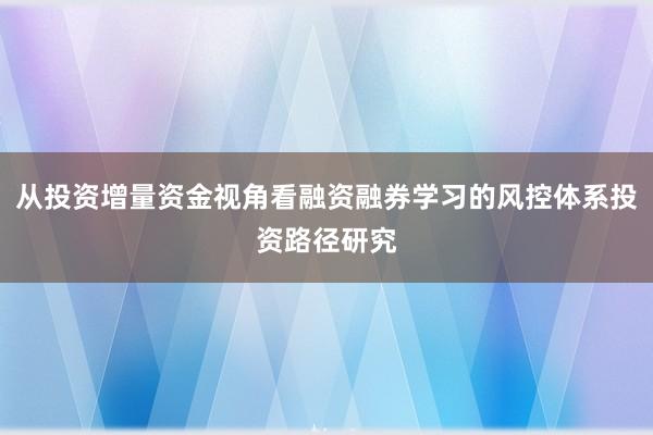 从投资增量资金视角看融资融券学习的风控体系投资路径研究