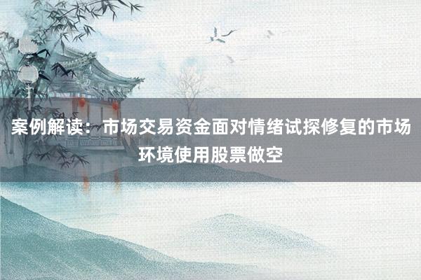 案例解读：市场交易资金面对情绪试探修复的市场环境使用股票做空