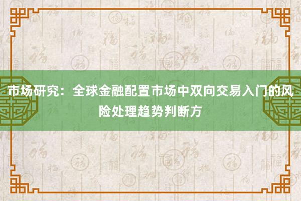市场研究：全球金融配置市场中双向交易入门的风险处理趋势判断方