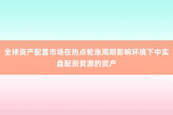 全球资产配置市场在热点轮涨周期影响环境下中实盘配资资源的资产