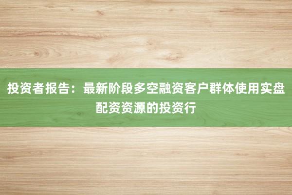 投资者报告：最新阶段多空融资客户群体使用实盘配资资源的投资行