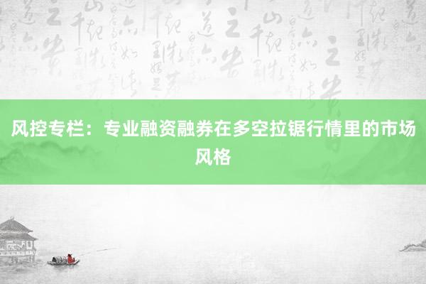 风控专栏：专业融资融券在多空拉锯行情里的市场风格