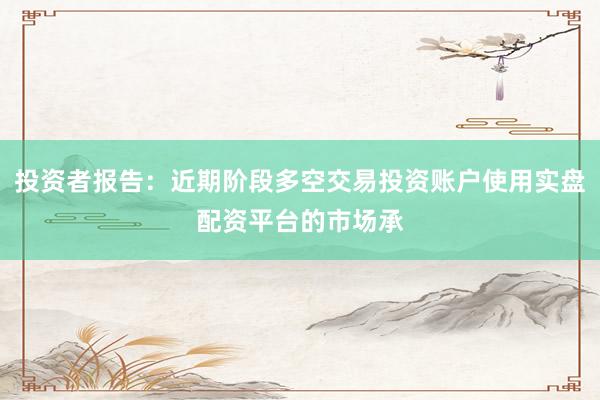 投资者报告：近期阶段多空交易投资账户使用实盘配资平台的市场承