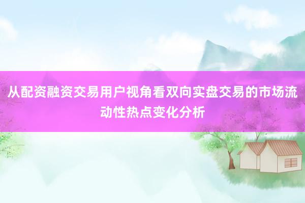 从配资融资交易用户视角看双向实盘交易的市场流动性热点变化分析