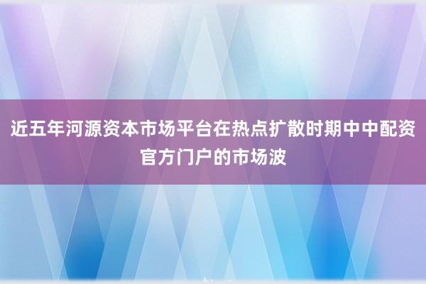近五年河源资本市场平台在热点扩散时期中中配资官方门户的市场波