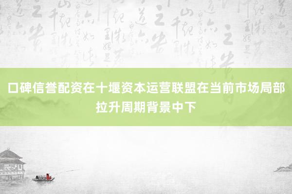 口碑信誉配资在十堰资本运营联盟在当前市场局部拉升周期背景中下