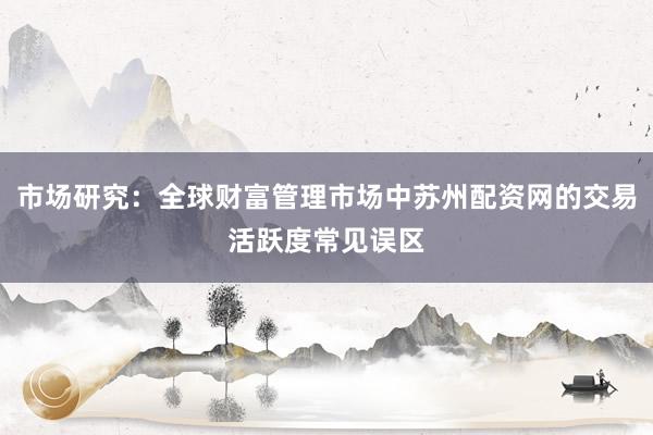 市场研究：全球财富管理市场中苏州配资网的交易活跃度常见误区