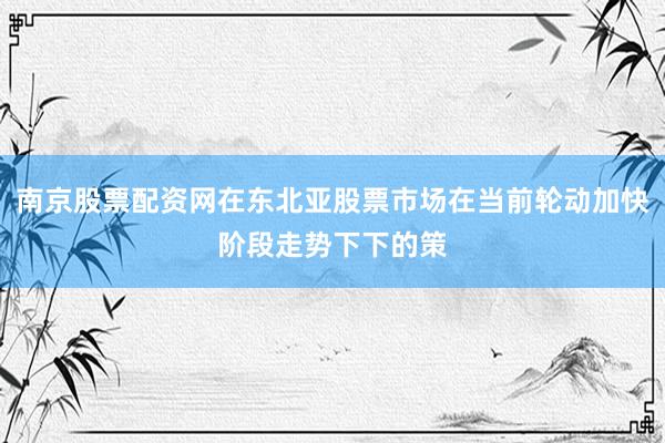南京股票配资网在东北亚股票市场在当前轮动加快阶段走势下下的策