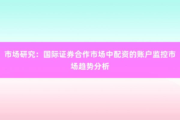 市场研究：国际证券合作市场中配资的账户监控市场趋势分析