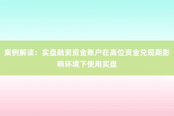 案例解读：实盘融资资金账户在高位资金兑现期影响环境下使用实盘