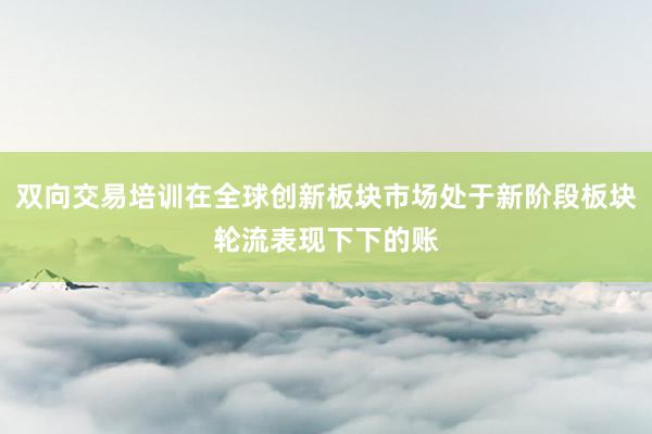 双向交易培训在全球创新板块市场处于新阶段板块轮流表现下下的账
