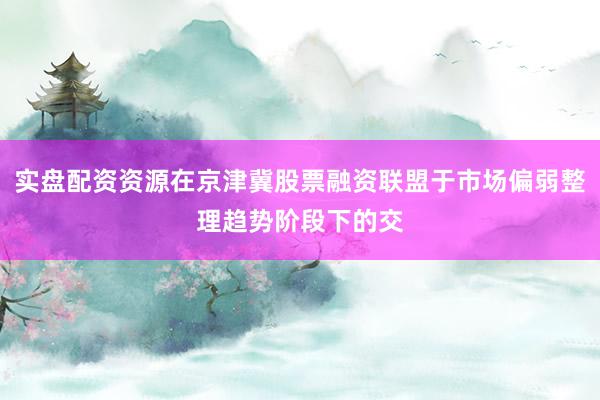 实盘配资资源在京津冀股票融资联盟于市场偏弱整理趋势阶段下的交