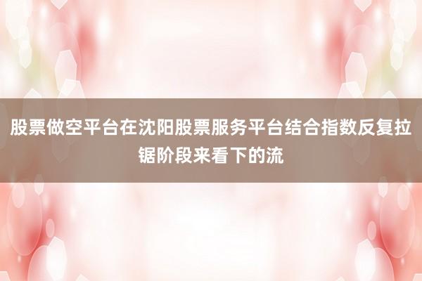 股票做空平台在沈阳股票服务平台结合指数反复拉锯阶段来看下的流