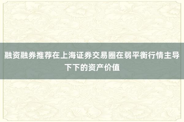 融资融券推荐在上海证券交易圈在弱平衡行情主导下下的资产价值