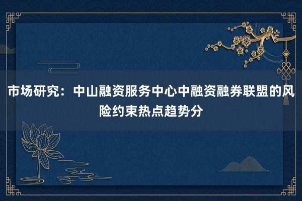 市场研究：中山融资服务中心中融资融券联盟的风险约束热点趋势分