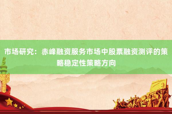 市场研究：赤峰融资服务市场中股票融资测评的策略稳定性策略方向