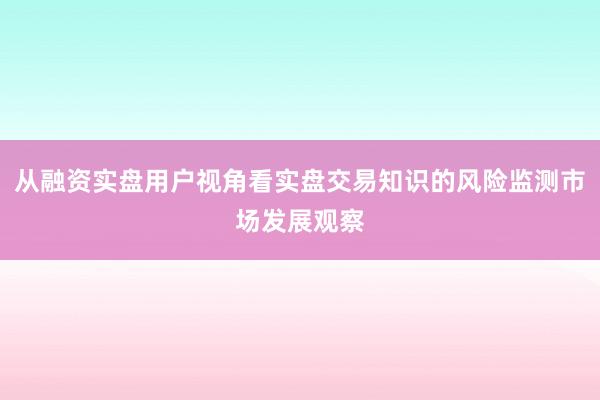 从融资实盘用户视角看实盘交易知识的风险监测市场发展观察