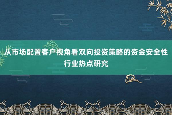 从市场配置客户视角看双向投资策略的资金安全性行业热点研究