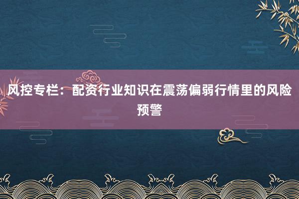 风控专栏：配资行业知识在震荡偏弱行情里的风险预警