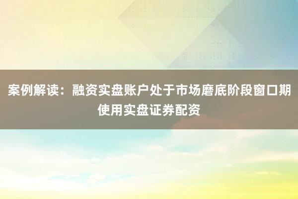 案例解读：融资实盘账户处于市场磨底阶段窗口期使用实盘证券配资