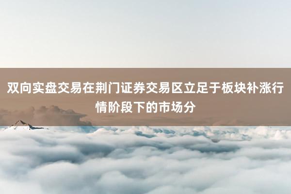 双向实盘交易在荆门证券交易区立足于板块补涨行情阶段下的市场分