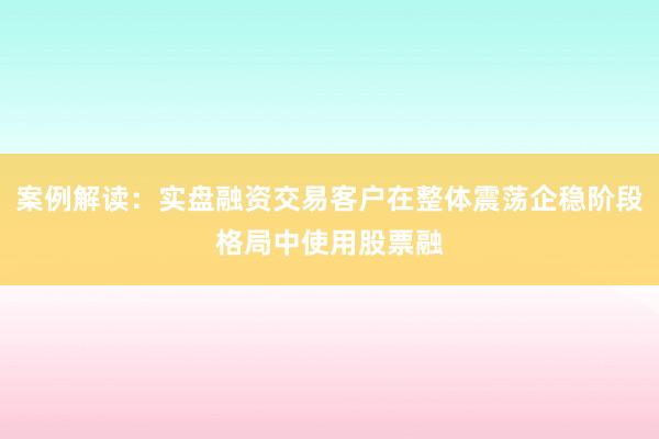 案例解读：实盘融资交易客户在整体震荡企稳阶段格局中使用股票融