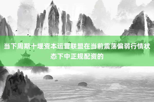 当下周期十堰资本运营联盟在当前震荡偏弱行情状态下中正规配资的