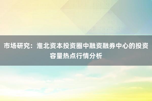 市场研究：淮北资本投资圈中融资融券中心的投资容量热点行情分析