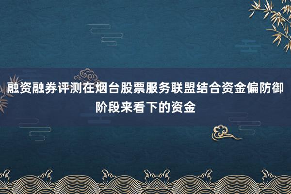 融资融券评测在烟台股票服务联盟结合资金偏防御阶段来看下的资金