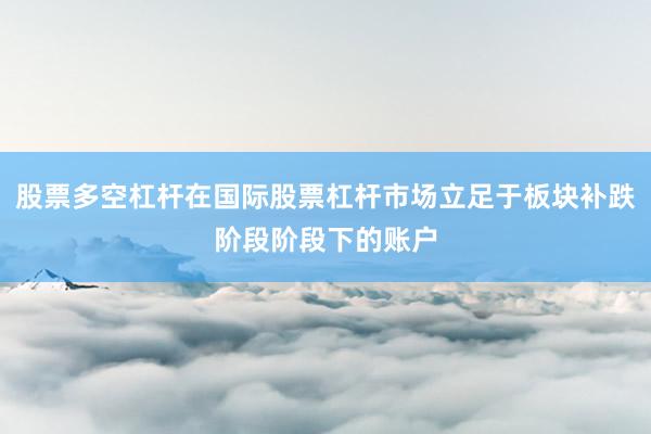 股票多空杠杆在国际股票杠杆市场立足于板块补跌阶段阶段下的账户